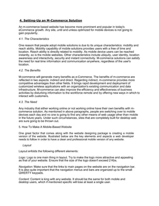 4. Setting-Up an M-Commerce Solution
An m-commerce based website has become more prominent and popular in today's
eCommerce growth. Any site, until and unless optimized for mobile devices is not going to
gain popularity.
4.1. The Characteristics
One reason that people adopt mobile solutions is due to its unique characteristics: mobility and
reach ability. Mobility capability of mobile solutions provides users with a free of time and
location. Reach ability is directly related to mobility. As mobile device users can be reached
instantly, so is the mobile websites. Other characteristics include ubiquity, user identity, location
awareness and interactivity, security and instant connectivity. M-commerce solutions can satisfy
the need for real time information and communication anywhere, regardless of the user's
location.
4.2. The Benefits
M-commerce will generate many benefits as e-Commerce. The benefits of m-commerce are
reflected in two aspects: indirect and direct. Regarding indirect, m-commerce provides more
competitive advantages than other fields. It brings rapid development and deployment of
customized wireless applications with an organization's existing communication and data
infrastructure. M-commerce can also improve the efficiency and effectiveness of business
activities by disturbing information to the workforce remote and by offering new ways in which to
interact with customers.
4.3. The Need
Any industry that either working online or not working online have their own benefits with m-
commerce solution. As mentioned in above paragraphs, people are switching over to mobile
devices each day and no one is going to find any other means of web usage other than mobile
in the future years. Under such circumstances, sites that are completely built for desktop web
are sure going to be thrown out.
5. How To Make A Mobile-Based Website
One great factor that comes along with the website designing package is creating a mobile
version of the website. Illustrated below are the key elements and aspects a web developer
needs to follow in order to have a clean and professional mobile version of any website.
Layout
Layout enfolds the following different elements:
Logo: Logo is one main thing in layout. Try to make the logo more attractive and appealing
as that of your website. Ensure that the size of the logo doesn't exceed 2 Kbs.
Navigation: Make sure that the links to main pages on the website are on the navigation bar.
It is also quite important that the navigation menus and bars are organized up to the small
QWERTY keypads.
Content: Content is king with any website. It should be the same for both mobile and
desktop users, which if mentioned specific will lose at least a single user.
 