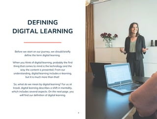 Before we start on our journey, we should briefly
define the term digital learning.
When you think of digital learning, probably the first
thing that comes to mind is the technology and the
way the content is presented. From our
understanding, digital learning includes e-learning,
but it is much more than that!
So, what do we mean by digital learning? For us at
troodi, digital learning describes a shift in mentality,
which includes several aspects. On the next page, you
will find our definition of digital learning.
DEFINING
DIGITAL LEARNING
4
 