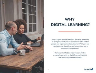6
Why is digital learning relevant? Is it really necessary
to change our well-proven approaches in the field of
people and organizational development? Why are we
convinced that digital learning is more than just a
temporary phenomenon?
We have identified six major reasons for the
growing importance of digital learning in people
and organizational development.
WHY
DIGITAL LEARNING?
 