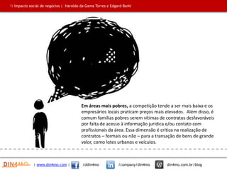 Em áreas mais pobres, a competição tende a ser mais baixa e os
empresários locais praticam preços mais elevados. Além disso, é
comum famílias pobres serem vítimas de contratos desfavoráveis
por falta de acesso à informação jurídica e/ou contato com
profissionais da área. Essa dimensão é crítica na realização de
contratos – formais ou não – para a transação de bens de grande
valor, como lotes urbanos e veículos.
| www.din4mo.com | /ddin4mo /company/din4mo din4mo.com.br/blog
 Impacto social de negócios | Haroldo da Gama Torres e Edgard Barki
 