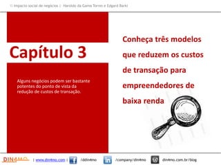 Capítulo 3
Conheça três modelos
que reduzem os custos
de transação para
empreendedores de
baixa renda
| www.din4mo.com | /ddin4mo /company/din4mo din4mo.com.br/blog
 Impacto social de negócios | Haroldo da Gama Torres e Edgard Barki
Alguns negócios podem ser bastante
potentes do ponto de vista da
redução de custos de transação.
 
