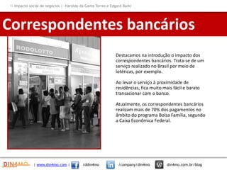Destacamos na introdução o impacto dos
correspondentes bancários. Trata-se de um
serviço realizado no Brasil por meio de
lotéricas, por exemplo.
Ao levar o serviço à proximidade de
residências, fica muito mais fácil e barato
transacionar com o banco.
Atualmente, os correspondentes bancários
realizam mais de 70% dos pagamentos no
âmbito do programa Bolsa Família, segundo
a Caixa Econômica Federal.
Correspondentes bancários
| www.din4mo.com | /ddin4mo /company/din4mo din4mo.com.br/blog
 Impacto social de negócios | Haroldo da Gama Torres e Edgard Barki
 