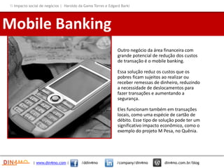 Outro negócio da área financeira com
grande potencial de redução dos custos
de transação é o mobile banking.
Essa solução reduz os custos que os
pobres ficam sujeitos ao realizar ou
receber remessas de dinheiro, reduzindo
a necessidade de deslocamentos para
fazer transações e aumentando a
segurança.
Eles funcionam também em transações
locais, como uma espécie de cartão de
débito. Esse tipo de solução pode ter um
significativo impacto econômico, como o
exemplo do projeto M Pesa, no Quênia.
Mobile Banking
| www.din4mo.com | /ddin4mo /company/din4mo din4mo.com.br/blog
 Impacto social de negócios | Haroldo da Gama Torres e Edgard Barki
 