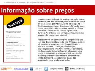 Uma terceira modalidade de serviços que reduz custos
de transação é a disponibilização de informações sobre
preços. Serviços por Internet, como o Buscapé no
Brasil, reduzem os custos de adquirir informação sobre
preços, permitindo ao consumidor identificar ofertas
relevantes, sobretudo no caso da aquisição de
duráveis. No entanto, esse serviço é, ainda, inacessível
aos que não contam com Internet.
Nesse sentido, um bom exemplo é a experiência que
tem sido desenvolvida na Índia e na África por meio de
informação de preços agrícolas disponibilizadas e
enviadas por SMS. O serviço é oferecido por
organizações como a Reuters, na Índia, e pela Esoko,
em Gana. Ao ter informações mais adequadas sobre
preços dos produtos que plantam, agricultores têm
maior capacidade de decidir sobre o momento da
venda, bem como contrabalançar a ação dos
atravessadores de produtos agrícolas.
Informação sobre preços
| www.din4mo.com | /ddin4mo /company/din4mo din4mo.com.br/blog
 Impacto social de negócios | Haroldo da Gama Torres e Edgard Barki
 