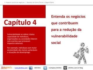 Capítulo 4
Vulnerabilidade se refere à baixa
capacidade de indivíduos,
organizações ou sociedades lidarem
com eventos que provocam
impactos adversos.
Por exemplo, indivíduos com maior
escolaridade são menos vulneráveis
a situações de desemprego.
Entenda os negócios
que contribuem
para a redução da
vulnerabilidade
social
| www.din4mo.com | /ddin4mo /company/din4mo din4mo.com.br/blog
 Impacto social de negócios | Haroldo da Gama Torres e Edgard Barki
 