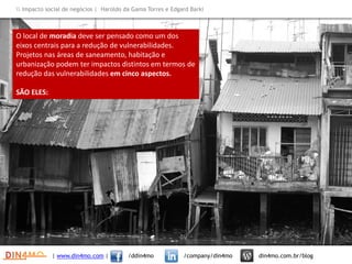 | www.din4mo.com | /ddin4mo /company/din4mo din4mo.com.br/blog
 Impacto social de negócios | Haroldo da Gama Torres e Edgard Barki
O local de moradia deve ser pensado como um dos
eixos centrais para a redução de vulnerabilidades.
Projetos nas áreas de saneamento, habitação e
urbanização podem ter impactos distintos em termos de
redução das vulnerabilidades em cinco aspectos.
SÃO ELES:
 