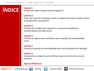 ÍNDICE
Capítulo 1
Porque falar sobre impacto social de negócios?
Capítulo 2
O que são custos de transação e como os negócios de impacto podem reduzir
as despesas dos mais pobres?
Capítulo 3
Conheça três modelos que reduzem os custos de transação para
empreendedores de baixa renda
Capítulo 4
Entenda os negócios que contribuem para a redução da vulnerabilidade
social
Capítulo 5
Promova a redução de vulnerabilidades por meio de projetos de habitação
Capítulo 6
Compreenda os negócios que contribuem para o aumento dos recursos
familiares
Algumas Referências
| www.din4mo.com | /ddin4mo /company/din4mo din4mo.com.br/blog
 Impacto social de negócios | Haroldo da Gama Torres e Edgard Barki
 