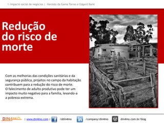 Redução
do risco de
morte
Com as melhorias das condições sanitárias e da
segurança pública, projetos no campo da habitação
contribuem para a redução do risco de morte.
O falecimento de adulto produtivo pode ter um
impacto muito negativo para a família, levando-a
a pobreza extrema.
| www.din4mo.com | /ddin4mo /company/din4mo din4mo.com.br/blog
 Impacto social de negócios | Haroldo da Gama Torres e Edgard Barki
 