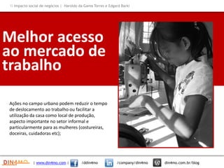 Melhor acesso
ao mercado de
trabalho
Ações no campo urbano podem reduzir o tempo
de deslocamento ao trabalho ou facilitar a
utilização da casa como local de produção,
aspecto importante no setor informal e
particularmente para as mulheres (costureiras,
doceiras, cuidadoras etc);
Insira aqui
 Impacto social de negócios | Haroldo da Gama Torres e Edgard Barki
| www.din4mo.com | /ddin4mo /company/din4mo din4mo.com.br/blog
 