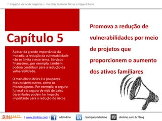 Capítulo 5
Apesar da grande importância da
moradia, a redução da vulnerabilidade
não se limita a esse tema. Serviços
financeiros, por exemplo, também
podem contribuir para a redução da
vulnerabilidade.
O mais óbvio deles é a poupança.
Mas existem outros, como os
microsseguros. Por exemplo, o seguro
funeral e o seguro de vida de baixo
desembolso podem ter impacto
importante para a redução de riscos.
Promova a redução de
vulnerabilidades por meio
de projetos que
proporcionem o aumento
dos ativos familiares
| www.din4mo.com | /ddin4mo /company/din4mo din4mo.com.br/blog
 Impacto social de negócios | Haroldo da Gama Torres e Edgard Barki
 