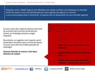 • Capital físico, que inclui terra e bens
materiais;
• Capital humano, que inclui educação e
saúde, e;
• Capital social, que está relacionado à
extensão e natureza das redes sociais.
Empresas como a SINAF Seguros tem liderado esse campo no Brasil, com destaque no mercado
do Rio de Janeiro. Com uma distribuição por micro agentes de seguros e o recurso
a uma comunicação ativa e irreverente, a empresa vem se destacando em seu mercado regional.
A maior parte dos negócios oferece potencial
de aumento dos recursos da família (ou
ativos), ao empregar pessoas e pagar
impostos.
No entanto, os negócios com impacto social
pretendem contribuir para o aumento desses
recursos para além da simples geração de
empregos.
Estamos falando no acesso a três tipos
distintos de capital:
| www.din4mo.com | /ddin4mo /company/din4mo din4mo.com.br/blog
 Impacto social de negócios | Haroldo da Gama Torres e Edgard Barki
 