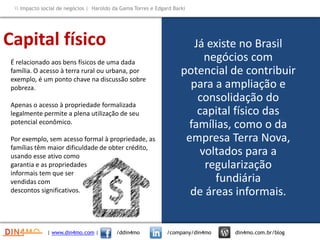 Já existe no Brasil
negócios com
potencial de contribuir
para a ampliação e
consolidação do
capital físico das
famílias, como o da
empresa Terra Nova,
voltados para a
regularização
fundiária
de áreas informais.
É relacionado aos bens físicos de uma dada
família. O acesso à terra rural ou urbana, por
exemplo, é um ponto chave na discussão sobre
pobreza.
Apenas o acesso à propriedade formalizada
legalmente permite a plena utilização de seu
potencial econômico.
Por exemplo, sem acesso formal à propriedade, as
famílias têm maior dificuldade de obter crédito,
usando esse ativo como
garantia e as propriedades
informais tem que ser
vendidas com
descontos significativos.
Capital físico
| www.din4mo.com | /ddin4mo /company/din4mo din4mo.com.br/blog
 Impacto social de negócios | Haroldo da Gama Torres e Edgard Barki
 