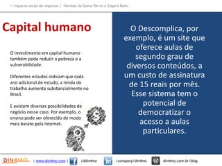 O Descomplica, por
exemplo, é um site que
oferece aulas de
segundo grau de
diversos conteúdos, a
um custo de assinatura
de 15 reais por mês.
Esse sistema tem o
potencial de
democratizar o
acesso a aulas
particulares.
O investimento em capital humano
também pode reduzir a pobreza e a
vulnerabilidade.
Diferentes estudos indicam que cada
ano adicional de estudo, a renda do
trabalho aumenta substancialmente no
Brasil.
E existem diversas possibilidades de
negócio nesse caso. Por exemplo, o
ensino pode ser oferecido de modo
mais barato pela Internet.
Capital humano
| www.din4mo.com | /ddin4mo /company/din4mo din4mo.com.br/blog
 Impacto social de negócios | Haroldo da Gama Torres e Edgard Barki
 