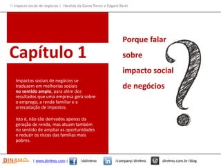 Capítulo 1
Impactos sociais de negócios se
traduzem em melhorias sociais
no sentido amplo, para além dos
resultados que uma empresa gera sobre
o emprego, a renda familiar e a
arrecadação de impostos.
Isto é, não são derivados apenas da
geração de renda, mas atuam também
no sentido de ampliar as oportunidades
e reduzir os riscos das famílias mais
pobres.
Porque falar
sobre
impacto social
de negócios
| www.din4mo.com | /ddin4mo /company/din4mo din4mo.com.br/blog
 Impacto social de negócios | Haroldo da Gama Torres e Edgard Barki
 