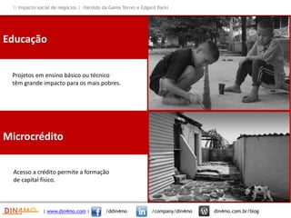 Educação
Projetos em ensino básico ou técnico
têm grande impacto para os mais pobres.
Microcrédito
Acesso a crédito permite a formação
de capital físico.
| www.din4mo.com | /ddin4mo /company/din4mo din4mo.com.br/blog
 Impacto social de negócios | Haroldo da Gama Torres e Edgard Barki
 