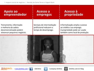 Apoio ao
empreendedor
Treinamento, informação
e melhoria da cadeia
decomercialização podem
alavancar pequenos negócios.
Acesso a
empregos
Serviços de intermediação
profissional reduzem o
tempo de desemprego.
Acesso à
propriedade
A formalização amplia o acesso
ao crédito e ao emprego.
A propriedade pode ser usada
também como local de produção.
| www.din4mo.com | /ddin4mo /company/din4mo din4mo.com.br/blog
 Impacto social de negócios | Haroldo da Gama Torres e Edgard Barki
 