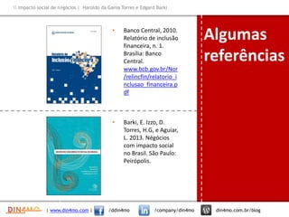 Impacto social de negócios | Haroldo da Gama Torres e Edgard Barki
• Banco Central, 2010.
Relatório de inclusão
financeira, n. 1.
Brasília: Banco
Central.
www.bcb.gov.br/Nor
/relincfin/relatorio_i
nclusao_financeira.p
df
• Barki, E. Izzo, D.
Torres, H.G, e Aguiar,
L. 2013. Négócios
com impacto social
no Brasil. São Paulo:
Peirópolis.
| www.din4mo.com | /ddin4mo /company/din4mo din4mo.com.br/blog
Algumas
referências
 
