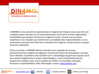 | www.din4mo.com | /ddin4mo /company/din4mo din4mo.com.br/blog
A DIN4MO é uma consultoria especializada em negócios de impacto social, que tem com
o objetivo apoiar startups em seu desenvolvimento, assim como orientar organizações
consolidadas que possuem interesse em negócios sociais. Uma de suas principais
expertises é criar soluções que transformem as condições dos empreendedores e o seu
ecossistema, para que eles enfrentem os desafios dos negócios, atinjam escala e cresçam
de forma sustentável.
Entre os serviços, a DIN4MO oferece consultoria em captação de recursos,
aprimoramento de modelos de negócios e lançamento comercial de produtos e serviços
(Go to Market). O portfólio conta também com a metodologia de game de impacto social
para ampliar engajamento e acelerar aprendizagem; e com o desenvolvimento de
projetos de inovação social, como soluções de crédito e microcrédito, educação
financeira e empreendedora. Mais informações, acesse: www.din4mo.com
 