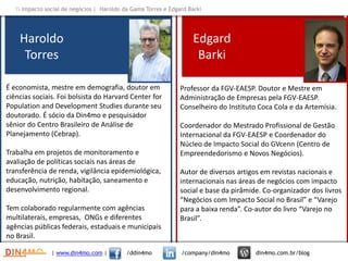 Professor da FGV-EAESP. Doutor e Mestre em
Administração de Empresas pela FGV-EAESP.
Conselheiro do Instituto Coca Cola e da Artemísia.
Coordenador do Mestrado Profissional de Gestão
Internacional da FGV-EAESP e Coordenador do
Núcleo de Impacto Social do GVcenn (Centro de
Empreendedorismo e Novos Negócios).
Autor de diversos artigos em revistas nacionais e
internacionais nas áreas de negócios com impacto
social e base da pirâmide. Co-organizador dos livros
“Negócios com Impacto Social no Brasil” e “Varejo
para a baixa renda”. Co-autor do livro “Varejo no
Brasil”.
Haroldo
Torres
| www.din4mo.com | /ddin4mo /company/din4mo din4mo.com.br/blog
 Impacto social de negócios | Haroldo da Gama Torres e Edgard Barki
Edgard
Barki
É economista, mestre em demografia, doutor em
ciências sociais. Foi bolsista do Harvard Center for
Population and Development Studies durante seu
doutorado. É sócio da Din4mo e pesquisador
sênior do Centro Brasileiro de Análise de
Planejamento (Cebrap).
Trabalha em projetos de monitoramento e
avaliação de políticas sociais nas áreas de
transferência de renda, vigilância epidemiológica,
educação, nutrição, habitação, saneamento e
desenvolvimento regional.
Tem colaborado regularmente com agências
multilaterais, empresas, ONGs e diferentes
agências públicas federais, estaduais e municipais
no Brasil.
 