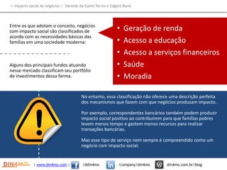 • Geração de renda
• Acesso a educação
• Acesso a serviços financeiros
• Saúde
• Moradia
Entre os que adotam o conceito, negócios
com impacto social são classificados de
acordo com as necessidades básicas das
famílias em uma sociedade moderna:
Alguns dos principais fundos atuando
nesse mercado classificam seu portfólio
de investimentos dessa forma.
No entanto, essa classificação não oferece uma descrição perfeita
dos mecanismos que fazem com que negócios produzam impacto.
Por exemplo, correspondentes bancários também podem produzir
impacto social positivo ao contribuírem para que famílias pobres
levem menos tempo e gastem menos recursos para realizar
transações bancárias.
Mas esse tipo de serviço nem sempre é compreendido como um
negócio com impacto social.
| www.din4mo.com | /ddin4mo /company/din4mo din4mo.com.br/blog
 Impacto social de negócios | Haroldo da Gama Torres e Edgard Barki
 
