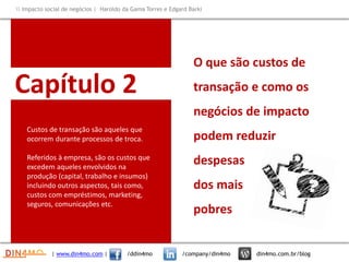 Capítulo 2
Custos de transação são aqueles que
ocorrem durante processos de troca.
Referidos à empresa, são os custos que
excedem aqueles envolvidos na
produção (capital, trabalho e insumos)
incluindo outros aspectos, tais como,
custos com empréstimos, marketing,
seguros, comunicações etc.
O que são custos de
transação e como os
negócios de impacto
podem reduzir
despesas
dos mais
pobres
| www.din4mo.com | /ddin4mo /company/din4mo din4mo.com.br/blog
 Impacto social de negócios | Haroldo da Gama Torres e Edgard Barki
 