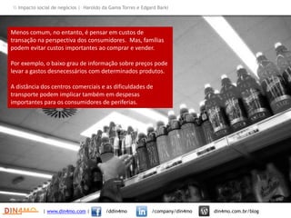 Menos comum, no entanto, é pensar em custos de
transação na perspectiva dos consumidores. Mas, famílias
podem evitar custos importantes ao comprar e vender.
Por exemplo, o baixo grau de informação sobre preços pode
levar a gastos desnecessários com determinados produtos.
A distância dos centros comerciais e as dificuldades de
transporte podem implicar também em despesas
importantes para os consumidores de periferias.
| www.din4mo.com | /ddin4mo /company/din4mo din4mo.com.br/blog
 Impacto social de negócios | Haroldo da Gama Torres e Edgard Barki
 