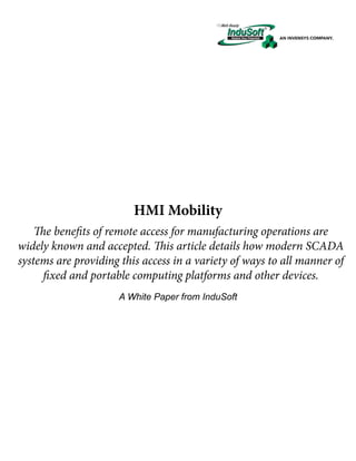 HMI Mobility
The benefits of remote access for manufacturing operations are
widely known and accepted. This article details how modern SCADA
systems are providing this access in a variety of ways to all manner of
fixed and portable computing platforms and other devices.
A White Paper from InduSoft

 