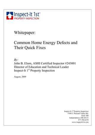 Whitepaper:

Common Home Energy Defects and
Their Quick Fixes

By:
John B. Elson, ASHI Certified Inspector #243001
Director of Education and Technical Leader
Inspect-It 1st Property Inspection
August, 2009




                                      Inspect-It 1st Property Inspection
                                          7100 E. Pleasant Valley Rd.
                                                               Suite 300
                                             Independence, OH 44131
                                                          877.392.6278
                                                 www.inspectit1st.com
 