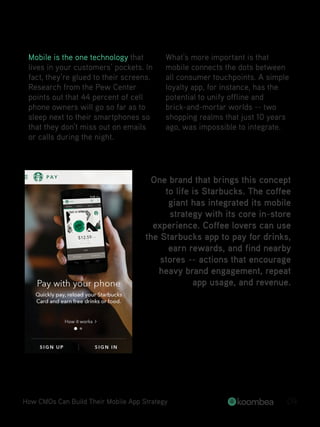 Mobile is the one technology that
lives in your customers’ pockets. In
fact, they’re glued to their screens.
Research from the Pew Center
points out that 44 percent of cell
phone owners will go so far as to
sleep next to their smartphones so
that they don’t miss out on emails
or calls during the night.
What’s more important is that
mobile connects the dots between
all consumer touchpoints. A simple
loyalty app, for instance, has the
potential to unify offline and
brick-and-mortar worlds -- two
shopping realms that just 10 years
ago, was impossible to integrate.
How CMOs Can Build Their Mobile App Strategy 09
One brand that brings this concept
to life is Starbucks. The coffee
giant has integrated its mobile
strategy with its core in-store
experience. Coffee lovers can use
the Starbucks app to pay for drinks,
earn rewards, and find nearby
stores -- actions that encourage
heavy brand engagement, repeat
app usage, and revenue.
 