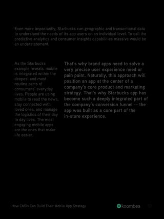 Even more importantly, Starbucks can geographic and transactional data
to understand the needs of its app users on an individual level. To call the
predictive analytics and consumer insights capabilities massive would be
an understatement.
As the Starbucks
example reveals, mobile
is integrated within the
deepest and most
routine parts of
consumers’ everyday
lives. People are using
mobile to read the news,
stay connected with
loved ones, and manage
the logistics of their day
to day lives. The most
engaging mobile apps
are the ones that make
life easier.
That’s why brand apps need to solve a
very precise user experience need or
pain point. Naturally, this approach will
position an app at the center of a
company’s core product and marketing
strategy. That’s why Starbucks app has
become such a deeply integrated part of
the company’s conversion funnel -- the
app was built as a core part of the
in-store experience.
How CMOs Can Build Their Mobile App Strategy 10
 