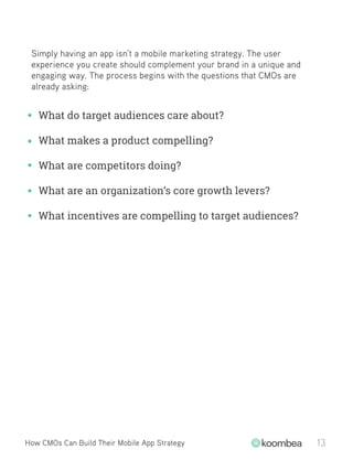 Simply having an app isn’t a mobile marketing strategy. The user
experience you create should complement your brand in a unique and
engaging way. The process begins with the questions that CMOs are
already asking:
How CMOs Can Build Their Mobile App Strategy 13
What do target audiences care about?
What makes a product compelling?
What are competitors doing?
What are an organization’s core growth levers?
What incentives are compelling to target audiences?
 