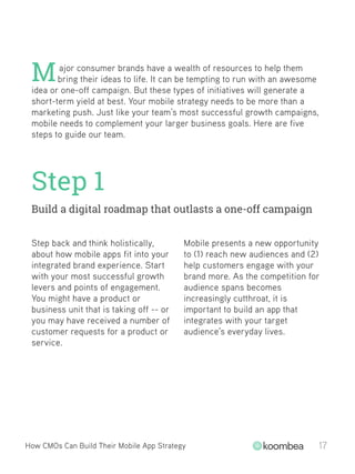How CMOs Can Build Their Mobile App Strategy 17
ajor consumer brands have a wealth of resources to help them
bring their ideas to life. It can be tempting to run with an awesome
idea or one-off campaign. But these types of initiatives will generate a
short-term yield at best. Your mobile strategy needs to be more than a
marketing push. Just like your team’s most successful growth campaigns,
mobile needs to complement your larger business goals. Here are five
steps to guide our team.
M
Step 1
Build a digital roadmap that outlasts a one-off campaign
Step back and think holistically,
about how mobile apps fit into your
integrated brand experience. Start
with your most successful growth
levers and points of engagement.
You might have a product or
business unit that is taking off -- or
you may have received a number of
customer requests for a product or
service.
Mobile presents a new opportunity
to (1) reach new audiences and (2)
help customers engage with your
brand more. As the competition for
audience spans becomes
increasingly cutthroat, it is
important to build an app that
integrates with your target
audience’s everyday lives.
 