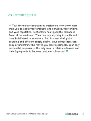 As Forrester puts it:
How CMOs Can Build Their Mobile App Strategy 18
Your technology-empowered customers now know more
than you do about your products and services, your pricing,
and your reputation. Technology has tipped the balance in
favor of the customer. They can buy anything instantly and
have it delivered to anywhere. And in a world of global
sourcing and efficient supply chains, your competitors can
copy or undermine the moves you take to compete. Your only
successful response — the only way to retain customers and
their loyalty — is to become customer-obsessed.
“
”
 