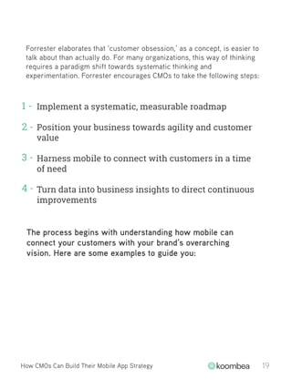 Forrester elaborates that ‘customer obsession,’ as a concept, is easier to
talk about than actually do. For many organizations, this way of thinking
requires a paradigm shift towards systematic thinking and
experimentation. Forrester encourages CMOs to take the following steps:
Implement a systematic, measurable roadmap
Position your business towards agility and customer
value
Harness mobile to connect with customers in a time
of need
Turn data into business insights to direct continuous
improvements
1 -
2 -
3 -
4 -
How CMOs Can Build Their Mobile App Strategy 19
The process begins with understanding how mobile can
connect your customers with your brand’s overarching
vision. Here are some examples to guide you:
 