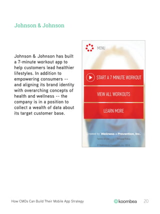 Johnson & Johnson
Johnson & Johnson has built
a 7-minute workout app to
help customers lead healthier
lifestyles. In addition to
empowering consumers --
and aligning its brand identity
with overarching concepts of
health and wellness -- the
company is in a position to
collect a wealth of data about
its target customer base.
How CMOs Can Build Their Mobile App Strategy 20
 