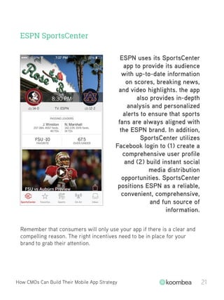ESPN SportsCenter
Remember that consumers will only use your app if there is a clear and
compelling reason. The right incentives need to be in place for your
brand to grab their attention.
How CMOs Can Build Their Mobile App Strategy 21
ESPN uses its SportsCenter
app to provide its audience
with up-to-date information
on scores, breaking news,
and video highlights. the app
also provides in-depth
analysis and personalized
alerts to ensure that sports
fans are always aligned with
the ESPN brand. In addition,
SportsCenter utilizes
Facebook login to (1) create a
comprehensive user profile
and (2) build instant social
media distribution
opportunities. SportsCenter
positions ESPN as a reliable,
convenient, comprehensive,
and fun source of
information.
 