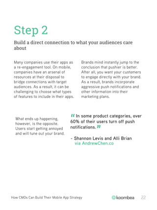 Step 2
Build a direct connection to what your audiences care
about
How CMOs Can Build Their Mobile App Strategy 22
Many companies use their apps as
a re-engagement tool. On mobile,
companies have an arsenal of
resources at their disposal to
bridge connections with target
audiences. As a result, it can be
challenging to choose what types
of features to include in their apps.
Brands mind instantly jump to the
conclusion that pushier is better.
After all, you want your customers
to engage directly with your brand.
As a result, brands incorporate
aggressive push notifications and
other information into their
marketing plans.
What ends up happening,
however, is the opposite.
Users start getting annoyed
and will tune out your brand.
In some product categories, over
60% of their users turn off push
notifications.
“
”
- Shannon Levis and Alli Brian
via AndrewChen.co
 