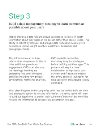 Step 3
Build a data management strategy to learn as much as
possible about your users
How CMOs Can Build Their Mobile App Strategy 24
This information can, in turn,
inform other company activities to
drive additional growth and
engagement. CMOs can also use
the learnings that they are
generating into other company
activities including new product
development, marketing, analytics.
CMOs need to define their
marketing analytics strategies
before building out their apps. This
process will require close
collaboration with product, data
science, and IT teams to ensure
that every potential touchpoint for
data collection and analysis is fully
optimized.
Mobile provides a data hub and allows businesses to collect in-depth
information about their users at the person rather than cookie-levels. This
ability to collect, synthesize, and analyze data is massive. Mobile gives
businesses unique insight into their customers’ behavioral and
demographic traits.
What often happens when companies don’t take the time to build out their
data strategies upfront is missing information. Marketing teams will want
to build out algorithms to predict their customers’ behavior, but they’ll be
missing the information to successfully accomplish this goal.
 