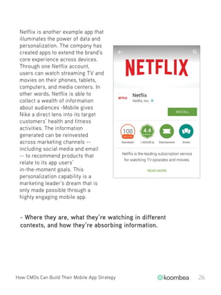 Netflix is another example app that
illuminates the power of data and
personalization. The company has
created apps to extend the brand’s
core experience across devices.
Through one Netflix account,
users can watch streaming TV and
movies on their phones, tablets,
computers, and media centers. In
other words, Netflix is able to
collect a wealth of information
about audiences -Mobile gives
Nike a direct lens into its target
customers’ health and fitness
activities. The information
generated can be reinvested
across marketing channels --
including social media and email
-- to recommend products that
relate to its app users’
in-the-moment goals. This
personalization capability is a
marketing leader’s dream that is
only made possible through a
highly engaging mobile app.
- Where they are, what they’re watching in different
contexts, and how they’re absorbing information.
How CMOs Can Build Their Mobile App Strategy 26
 