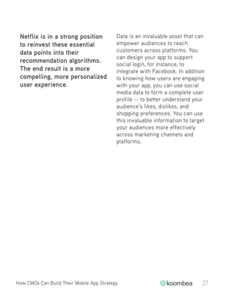 Netflix is in a strong position
to reinvest these essential
data points into their
recommendation algorithms.
The end result is a more
compelling, more personalized
user experience.
Data is an invaluable asset that can
empower audiences to reach
customers across platforms. You
can design your app to support
social login, for instance, to
integrate with Facebook. In addition
to knowing how users are engaging
with your app, you can use social
media data to form a complete user
profile -- to better understand your
audience’s likes, dislikes, and
shopping preferences. You can use
this invaluable information to target
your audiences more effectively
across marketing channels and
platforms.
How CMOs Can Build Their Mobile App Strategy 27
 