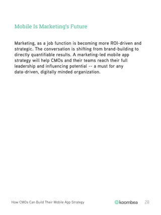 Mobile Is Marketing’s Future
How CMOs Can Build Their Mobile App Strategy 28
Marketing, as a job function is becoming more ROI-driven and
strategic. The conversation is shifting from brand-building to
directly quantifiable results. A marketing-led mobile app
strategy will help CMOs and their teams reach their full
leadership and influencing potential -- a must for any
data-driven, digitally minded organization.
 