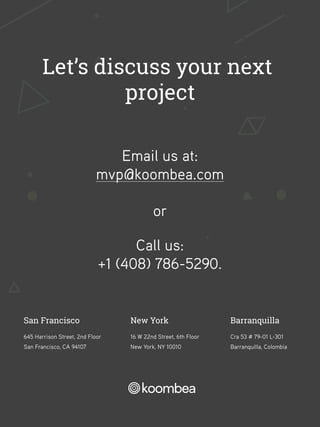 New York
16 W 22nd Street, 6th Floor
New York, NY 10010
San Francisco
645 Harrison Street, 2nd Floor
San Francisco, CA 94107
Barranquilla
Cra 53 # 79-01 L-301
Barranquilla, Colombia
Let’s discuss your next
project
Email us at:
mvp@koombea.com
Call us:
+1 (408) 786-5290.
or
 