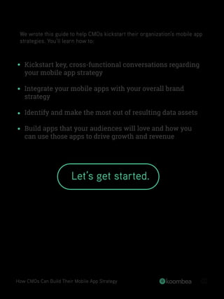 We wrote this guide to help CMOs kickstart their organization’s mobile app
strategies. You’ll learn how to:
Kickstart key, cross-functional conversations regarding
your mobile app strategy
Integrate your mobile apps with your overall brand
strategy
Identify and make the most out of resulting data assets
Build apps that your audiences will love and how you
can use those apps to drive growth and revenue
How CMOs Can Build Their Mobile App Strategy 02
Let’s get started.
 