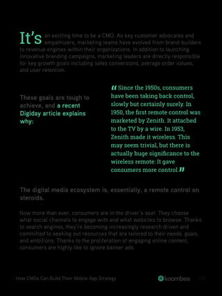 an exciting time to be a CMO. As key customer advocates and
empathizers, marketing teams have evolved from brand-builders
to revenue engines within their organizations. In addition to launching
innovative branding campaigns, marketing leaders are directly responsible
for key growth goals including sales conversions, average order values,
and user retention.
It’s
Since the 1950s, consumers
have been taking back control,
slowly but certainly surely. In
1950, the ﬁrst remote control was
marketed by Zenith. It attached
to the TV by a wire. In 1953,
Zenith made it wireless. This
may seem trivial, but there is
actually huge signiﬁcance to the
wireless remote: It gave
consumers more control.
“
”
How CMOs Can Build Their Mobile App Strategy 04
The digital media ecosystem is, essentially, a remote control on
steroids.
These goals are tough to
achieve, and a recent
Digiday article explains
why:
Now more than ever, consumers are in the driver’s seat. They choose
what social channels to engage with and what websites to browse. Thanks
to search engines, they’re becoming increasingly research driven and
committed to seeking out resources that are tailored to their needs, goals,
and ambitions. Thanks to the proliferation of engaging online content,
consumers are highly like to ignore banner ads.
 