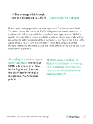 The average clickthrough
rate of a display ad is 0.1% - DoubleClick via HubSpot
Brands need to engage audiences on a personal, ‘in-the-moment’ level.
This need raises the stakes for CMOs and places increased demands on
marketers to deliver consolidated brand and user experiences. With the
wealth of cross-platform data available, marketers have seemingly infinite
resources to better understand their customers. But here’s the thing: in the
world of data, ‘more’ isn’t always better. With data sprawled across
multiple marketing channels, CMOs are finding themselves buried under an
information avalanche.
“ ”
“
”
CMOs know a plethora of
digital technologies to leverage.
Their challenge, however is to
rally around the right ones for
their business.
According to a recent report
from Accenture, one in four
CMOs cite a lack of critical
technologies and tools as
the chief barrier to digital
integration. As Accenture
puts it:
How CMOs Can Build Their Mobile App Strategy 05
 