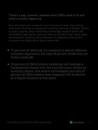 There’s a gap, however, between what CMOs need to do and
what’s actually happening:
Now more than ever, consumers are in the driver’s seat. They choose
what social channels to engage with and what websites to browse. Thanks
to search engines, they’re becoming increasingly research driven and
committed to seeking out resources that are tailored to their needs, goals,
and ambitions. Thanks to the proliferation of engaging online content,
consumers are highly like to ignore banner ads.
77 percent of CMOs say it’s essential to deliver effective
customer experience, but only 62 percent think they are
doing a good job.
78 percent of CMOs believe marketing will undergo a
fundamental change over the next ﬁve years, driven by
analytics, digital, and mobile technologies, but only 21
percent of CMOs believe their company will be known
as a digital business in ﬁve years.
How CMOs Can Build Their Mobile App Strategy 06
 