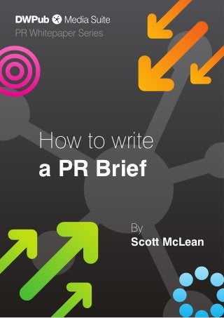How to write a PR Brief, P 1 of 7
Part 19 of the Public Relations Whitepaper Series from Daryl Willcox Publishing
© Daryl Willcox Publishing 2013 +44 (0)845 370 7777
How to write
a PR Brief
By
Scott McLean
 