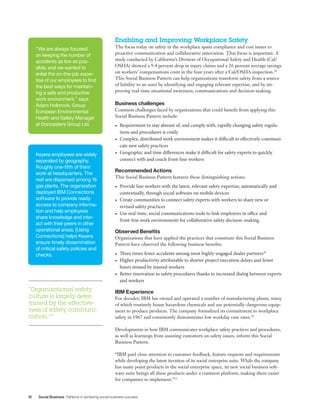 10 Social Business Patterns in achieving social business success
Enabling and Improving Workplace Safety
The focus today on safety in the workplace spans compliance and cost issues to
proactive communication and collaborative innovation. That focus is important. A
study conducted by California’s Division of Occupational Safety and Health (Cal/
OSHA) showed a 9.4 percent drop in injury claims and a 26 percent average savings
on workers’ compensations costs in the four years after a Cal/OSHA inspection.28
This Social Business Pattern can help organizations transform safety from a source
of liability to an asset by identifying and engaging relevant expertise, and by im-
proving real-time situational awareness, communications and decision-making.
Business challenges
Common challenges faced by organizations that could benefit from applying this
Social Business Pattern include:
•	 Requirement to stay abreast of, and comply with, rapidly changing safety regula-
tions and procedures is costly
•	 Complex, distributed work environment makes it difficult to effectively communi-
cate new safety practices
•	 Geographic and time differences make it difficult for safety experts to quickly
connect with and coach front-line workers
Recommended Actions
This Social Business Pattern features these distinguishing actions:
•	 Provide line workers with the latest, relevant safety expertise, automatically and
contextually, through social software on mobile devices
•	 Create communities to connect safety experts with workers to share new or 	
revised safety practices
•	 Use real-time, social communications tools to link employees in office and 	
front-line work environments for collaborative safety decision-making
Observed Benefits
Organizations that have applied the practices that constitute this Social Business
Pattern have observed the following business benefits:
•	 Three times fewer accidents among most highly-engaged dealer partners29
•	 Higher productivity attributable to shorter project execution delays and fewer
hours missed by injured workers
•	 Better innovation in safety procedures thanks to increased dialog between experts
and workers
IBM Experience
For decades, IBM has owned and operated a number of manufacturing plants, many
of which routinely house hazardous chemicals and use potentially-dangerous equip-
ment to produce products. The company formalized its commitment to workplace
safety in 1967 and consistently demonstrates low workday case rates.30
Developments in how IBM communicates workplace safety practices and procedures,
as well as learnings from assisting customers on safety issues, inform this Social
Business Pattern.
“IBM paid close attention to customer feedback, feature requests and requirements
while developing the latest iteration of its social enterprise suite. While the company
has many point products in the social enterprise space, its new social business soft-
ware suite brings all these products under a common platform, making them easier
for companies to implement.”32
“We are always focused
on keeping the number of
accidents as low as pos-
sible, and we wanted to
enlist the on-the-job exper-
tise of our employees to find
the best ways for maintain-
ing a safe and productive
work environment.” says
Adam Holbrook, Group
European Environmental
Health and Safety Manager
at Doncasters Group Ltd.
Keyera employees are widely
separated by geography.
Roughly one-fifth of them
work at headquarters. The
rest are dispersed among 16
gas plants. The organization
deployed IBM Connections
software to provide ready
access to company informa-
tion and help employees
share knowledge and inter-
act with their peers in other
operational areas. [Using
Connections] helps Keyera
ensure timely dissemination
of critical safety policies and
checks.
“Organizational safety
culture is largely deter-
mined by the effective-
ness of safety communi-
cation.”31
 