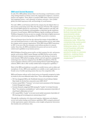 Social Business Patterns in achieving social business success 11
IBM and Social Business
In early 2011, IBM publicly declared that it was becoming a social business, acceler-
ating existing initiatives to better connect the organization’s employees, customers,
partners and suppliers. These efforts to transform IBM culture, business processes
and computing systems — and, ultimately, its business outcomes — have yielded
global, first-hand experiences with, and knowledge of, social business.
Not only is IBM a social business itself, but the company has also helped others on
their journey to becoming social. More than 60 percent of Fortune 100 companies
have licensed IBM solutions for social business.33
IBM consultants work daily with
organizations from all industries and geographies to help them tap the transforma-
tive power of social business. IBM Social Business Agenda workshops and Smarter
Workforce Integration Services are just two examples of the kinds of tightly interwoven
cultural, process and technology guidance that IBM can provide to customers.
This social business know-how has also informed the design of related IBM soft-
ware and cloud-based services, as well as their implementation and use, both within
the company and in customer organizations. When IBM released IBM Connections,
in 2007, it was one of the first enterprise social software products in a nascent
market. Since then, the IBM social platform has grown and can now be used to
embed social capabilities in any business process.
IBM WebSphere Portal has proven itself as an ideal container for role- and process-
specific social activity. IBM Content Manager and IBM FileNet services marry
traditional enterprise content management practices with sharing of content in
social channels. IBM unified messaging, analytics and web experience management
technologies have also been integrated into the IBM social platform. With the
recent acquisition of Kenexa and its award-winning Human Capital Management
solutions, IBM is able to offer socially-enabled talent management capabilities.34
Much of the IBM social platform is accessible on mobile devices such as tablets and
smartphones. In fact, IBM social capabilities are available as native applications on a
broader array of mobile operating systems than any of its competitors offer.
IBM social business software and in-cloud services are frequently recognized as indus-
try leaders by the most influential analyst firms. Those acknowledgements include:
•	 IDC has designated IBM as the Worldwide Enterprise Social Software Market
Share leader for the last four consecutive years (2009-2012)35
•	 Gartner named IBM a “Visionary” in its most recent assessment of the Enterprise
Content Management category36
•	 Forrester Research categorized IBM among the “Leaders” in its latest Forrester
WaveTM
for enterprise social platforms37
and its similar assessment of providers of
cloud-based collaboration services38
•	 IDC named IBM a “Leader” in its most recent market assessment of providers of
HR, learning and recruiting process outsourcing services39
Through the combination of its deep social expertise, deployment and adoption
services and market-leading social business capabilities, IBM is uniquely positioned
to help organizations capture information, create insights and generate interactions
that translate into real business value.
“IBM paid close attention
to customer feedback,
feature requests and
requirements while
developing the latest
iteration of its social
enterprise suite. While the
company has many point
products in the social
enterprise space, its new
social business software
suite brings all these
products under a common
platform, making them
easier for companies to
implement.”32
 