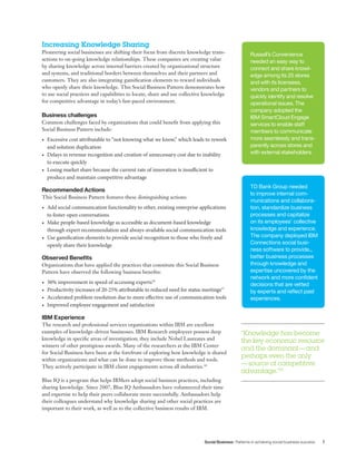 Social Business Patterns in achieving social business success 7
Increasing Knowledge Sharing
Pioneering social businesses are shifting their focus from discrete knowledge trans-
actions to on-going knowledge relationships. These companies are creating value
by sharing knowledge across internal barriers created by organizational structure
and systems, and traditional borders between themselves and their partners and
customers. They are also integrating gamification elements to reward individuals
who openly share their knowledge. This Social Business Pattern demonstrates how
to use social practices and capabilities to locate, share and use collective knowledge
for competitive advantage in today’s fast-paced environment.
Business challenges
Common challenges faced by organizations that could benefit from applying this
Social Business Pattern include:
•	 Excessive cost attributable to “not knowing what we know,” which leads to rework
and solution duplication
•	 Delays in revenue recognition and creation of unnecessary cost due to inability 	
to execute quickly
•	 Losing market share because the current rate of innovation is insufficient to 	
produce and maintain competitive advantage
Recommended Actions
This Social Business Pattern features these distinguishing actions:
•	 Add social communication functionality to other, existing enterprise applications
to foster open conversations
•	 Make people-based knowledge as accessible as document-based knowledge
through expert recommendation and always-available social communication tools
•	 Use gamification elements to provide social recognition to those who freely and
openly share their knowledge
Observed Benefits
Organizations that have applied the practices that constitute this Social Business
Pattern have observed the following business benefits:
•	 30% improvement in speed of accessing experts16
•	 Productivity increases of 20-25% attributable to reduced need for status meetings17
•	 Accelerated problem resolution due to more effective use of communication tools
•	 Improved employee engagement and satisfaction
IBM Experience
The research and professional services organizations within IBM are excellent
examples of knowledge-driven businesses. IBM Research employees possess deep
knowledge in specific areas of investigation; they include Nobel Laureates and
winners of other prestigious awards. Many of the researchers at the IBM Center
for Social Business have been at the forefront of exploring how knowledge is shared
within organizations and what can be done to improve those methods and tools.
They actively participate in IBM client engagements across all industries.18
Blue IQ is a program that helps IBMers adopt social business practices, including
sharing knowledge. Since 2007, Blue IQ Ambassadors have volunteered their time
and expertise to help their peers collaborate more successfully. Ambassadors help
their colleagues understand why knowledge sharing and other social practices are
important to their work, as well as to the collective business results of IBM.
“Knowledge has become
the key economic resource
and the dominant—and
perhaps even the only
—source of competitive
advantage.”15
Russell’s Convenience
needed an easy way to
connect and share knowl-
edge among its 25 stores
and with its licensees,
vendors and partners to
quickly identify and resolve
operational issues. The
company adopted the
IBM SmartCloud Engage
services to enable staff
members to communicate
more seamlessly and trans-
parently across stores and
with external stakeholders.
TD Bank Group needed
to improve internal com-
munications and collabora-
tion, standardize business
processes and capitalize
on its employees’ collective
knowledge and experience.
The company deployed IBM
Connections social busi-
ness software to provide...
better business processes
through knowledge and
expertise uncovered by the
network and more confident
decisions that are vetted
by experts and reflect past
experiences.
 